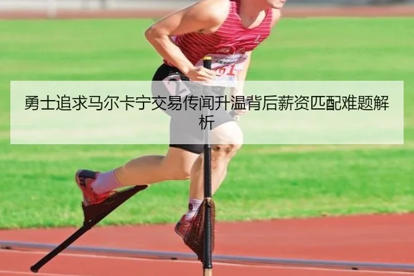 勇士追求马尔卡宁交易传闻升温背后薪资匹配难题解析