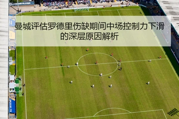 曼城评估罗德里伤缺期间中场控制力下滑的深层原因解析